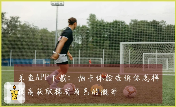 乐鱼APP下载：抽卡体验告诉你怎样提高获取稀有角色的概率