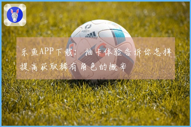 乐鱼APP下载：抽卡体验告诉你怎样提高获取稀有角色的概率